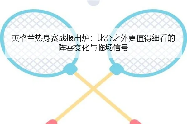 英格兰热身赛战报出炉：比分之外更值得细看的阵容变化与临场信号